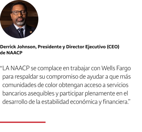Cita: La NAACP se complace en trabajar con Wells Fargo para respaldar su compromiso de ayudar a que más comunidades de color obtengan acceso a servicios bancarios asequibles y participar de lleno en el desarrollo de la estabilidad económica y financiera. Una foto en primer plano de Derrick Johnson, Presidente y Director Ejecutivo (CEO) de NAACP, aparece encima del texto de la cita.