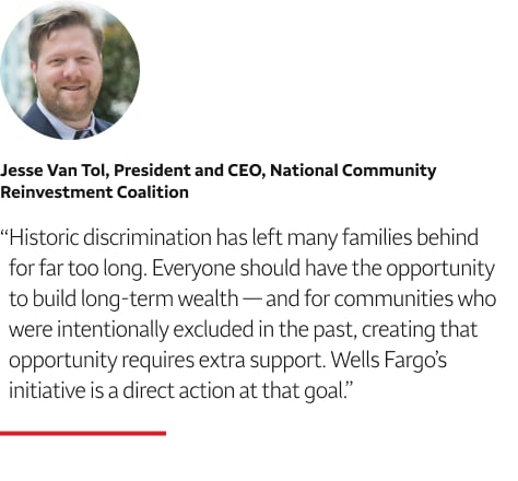 Quote: Historic discrimination has left many families behind for far too long. Everyone should have the opportunity to build long-term wealth — and for communities who were intentionally excluded in the past, creating that opportunity requires extra support. Wells Fargo’s initiative is a direct action at that goal. A headshot of Jesse Van Tol, President and CEO, National Community Reinvestment Coalition, appears above the quote text.