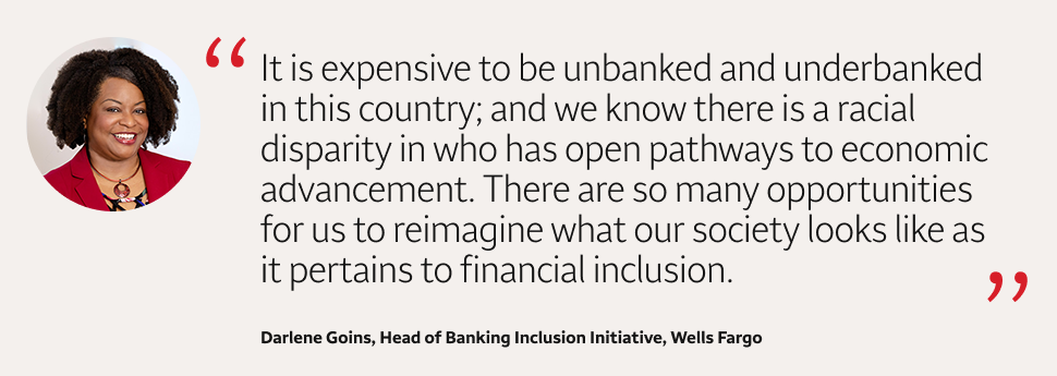 Quote: It is expensive to be unbanked and underbanked in this country; and we know there is a racial disparity in who has open pathways to economic advancement. There are so many opportunities for us to reimagine what our society looks like as it pertains to financial inclusion. A headshot of Darlene Goins, Head of Banking Inclusion Initiative, Wells Fargo, appears to the left of the quote text.